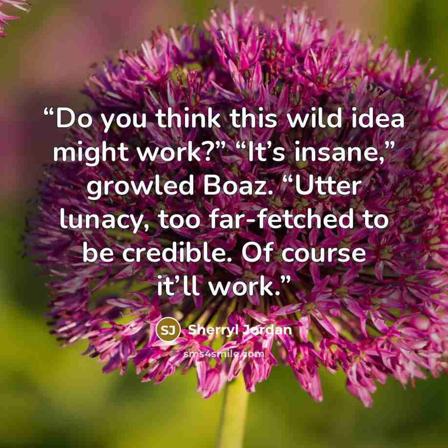 “Do you think this wild idea might work?” “It’s insane,” growled Boaz. “Utter lunacy, too far-fetched to be credible. Of course it’ll work.” quote by Sherryl Jordan