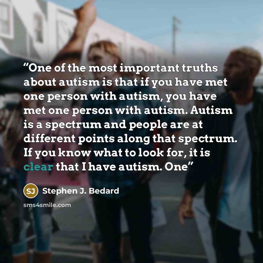 “One of the most important truths about autism is that if you have met one person with autism, you have met one person with autism. Autism is a spectrum and people are at different points along that spectrum. If you know what to look for, it is clear that I have autism. One” quote by Stephen J. Bedard