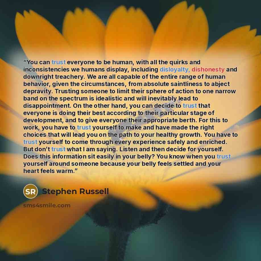 “You can trust everyone to be human, with all the quirks and inconsistencies we humans display, including disloyalty, dishonesty and downright treachery. We are all capable of the entire range of human behavior, given the circumstances, from absolute saintliness to abject depravity. Trusting…” quote by Stephen Russell