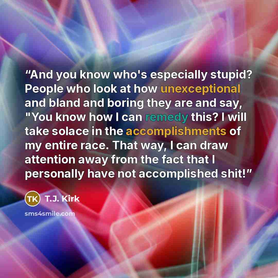 “And you know who's especially stupid? People who look at how unexceptional and bland and boring they are and say, "You know how I can remedy this? I will take solace in the accomplishments of my entire race. That way, I can draw attention away from the fact that I personally have not accomplished…” quote by T.J. Kirk