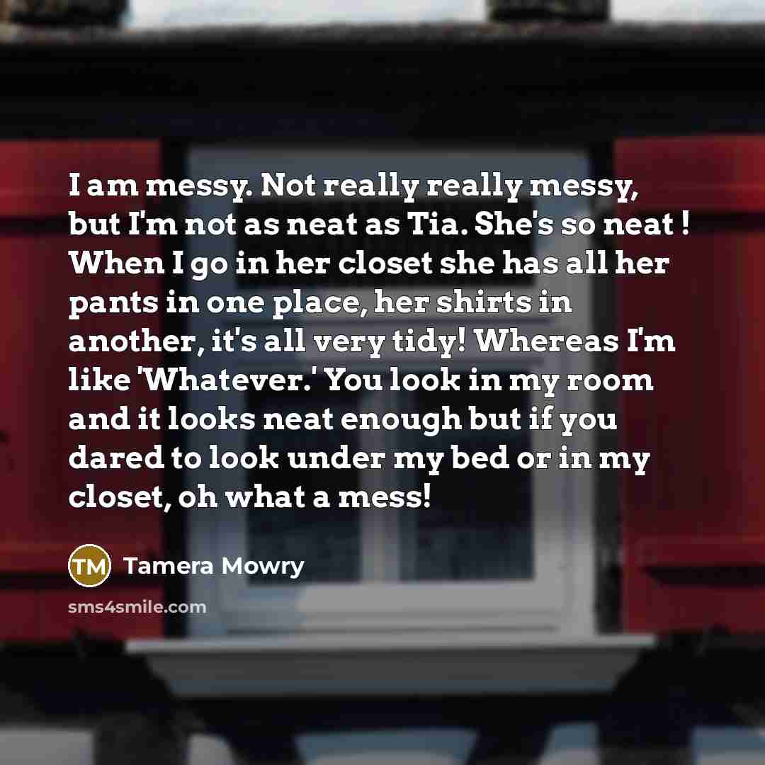 “I am messy. Not really really messy, but I'm not as neat as Tia. She's so neat ! When I go in her closet she has all her pants in one place, her shirts in another, it's all very tidy! Whereas I'm like 'Whatever.' You look in my room and it looks neat enough but if you dared to look under my bed or…” quote by Tamera Mowry