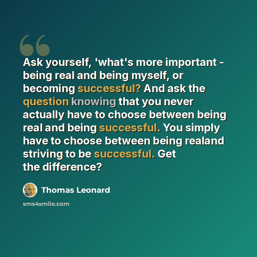 “Ask yourself, 'what's more important - being real and being myself, or becoming successful? And ask the question knowing that you never actually have to choose between being real and being successful. You simply have to choose between being realand striving to be successful. Get the difference?” quote by Thomas Leonard