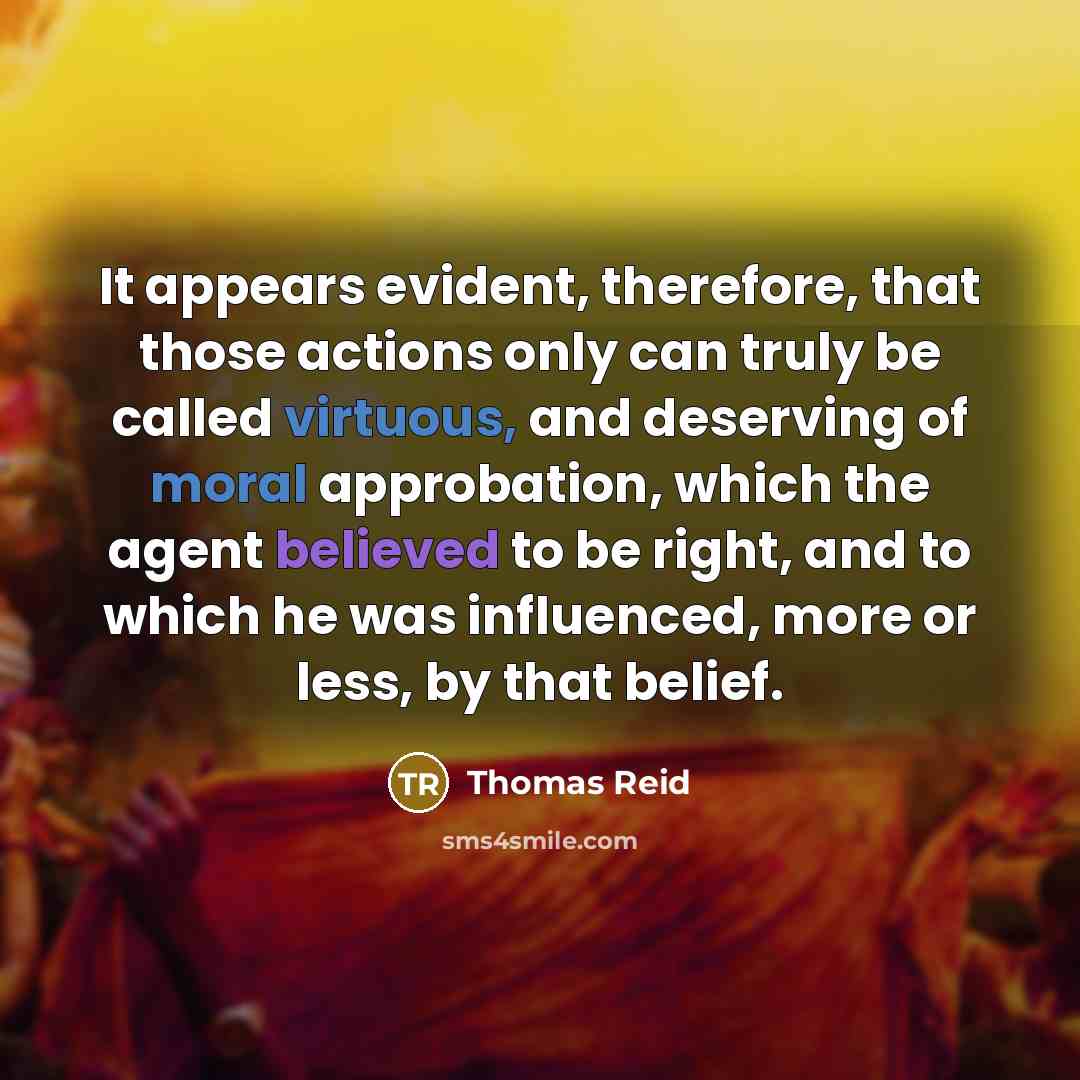 “It appears evident, therefore, that those actions only can truly be called virtuous, and deserving of moral approbation, which the agent believed to be right, and to which he was influenced, more or less, by that belief.” quote by Thomas Reid