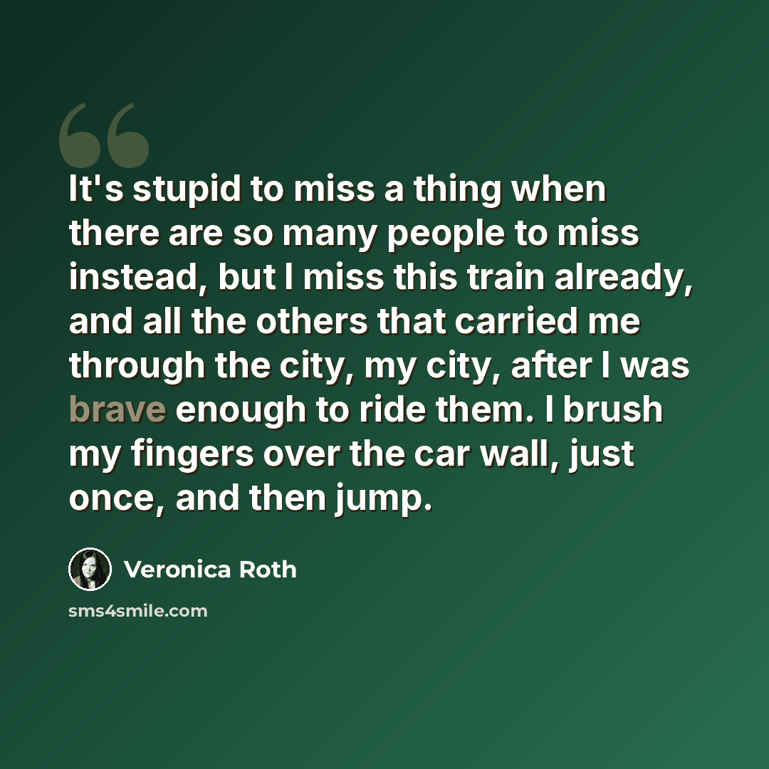 “It's stupid to miss a thing when there are so many people to miss instead, but I miss this train already, and all the others that carried me through the city, my city, after I was brave enough to ride them. I brush my fingers over the car wall, just once, and then jump.” quote by Veronica Roth