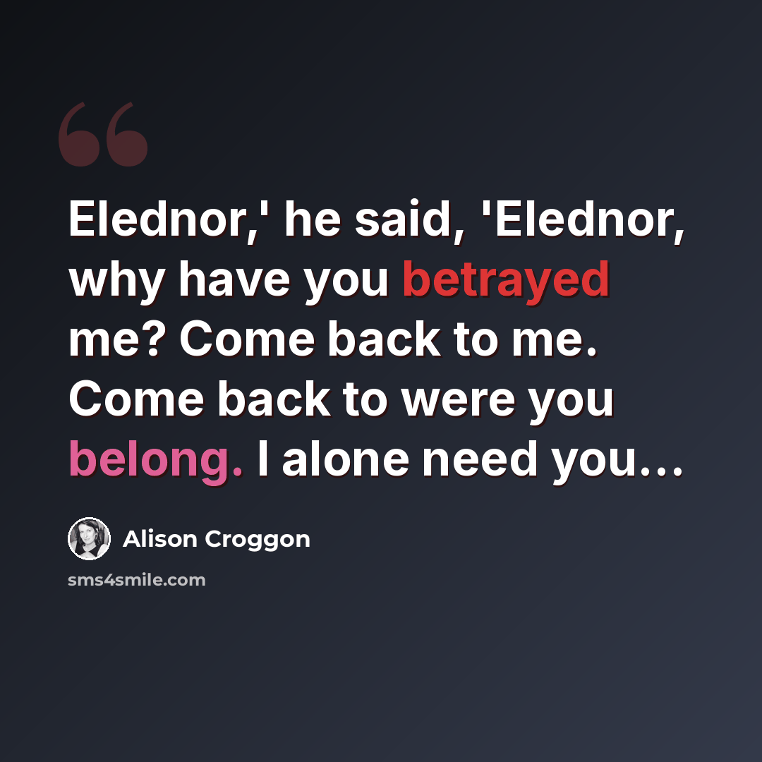 “Elednor,' he said, 'Elednor, why have you betrayed me? Come back to me. Come back to were you belong. I alone need you...” quote by Alison Croggon