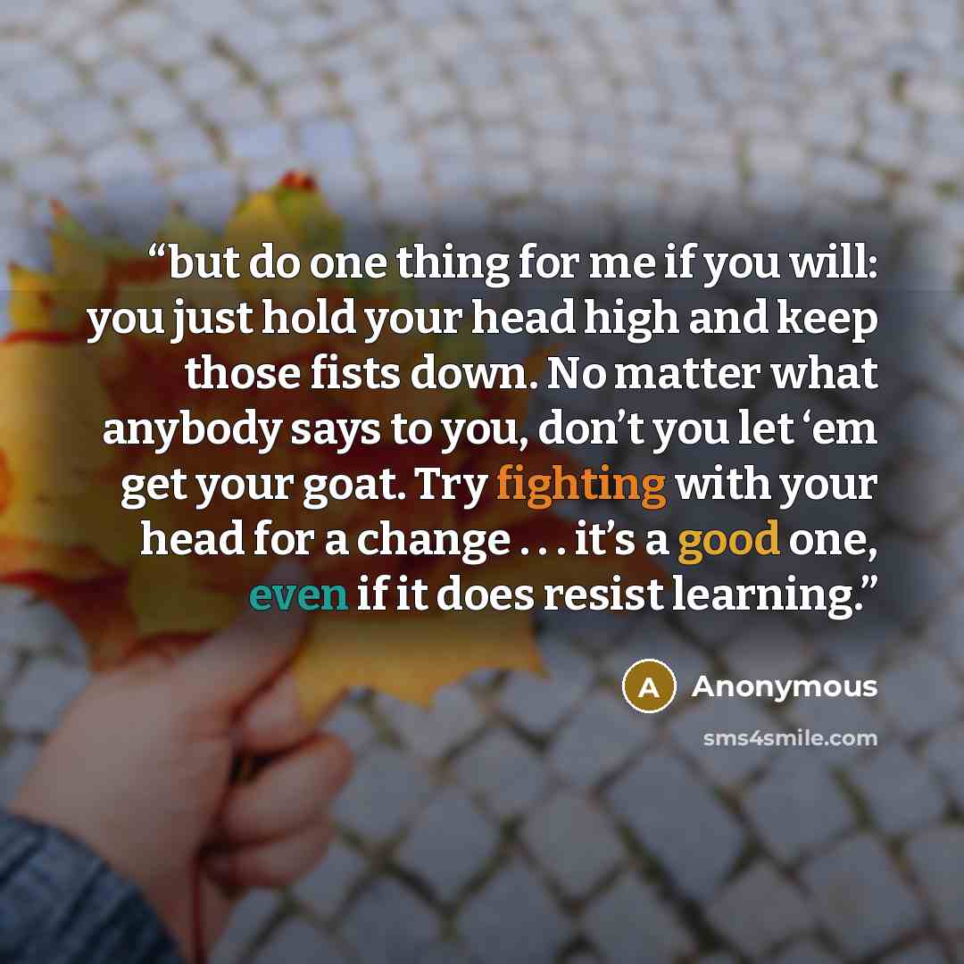 “but do one thing for me if you will: you just hold your head high and keep those fists down. No matter what anybody says to you, don’t you let ‘em get your goat. Try fighting with your head for a change . . . it’s a good one, even if it does resist learning.” quote by Anonymous