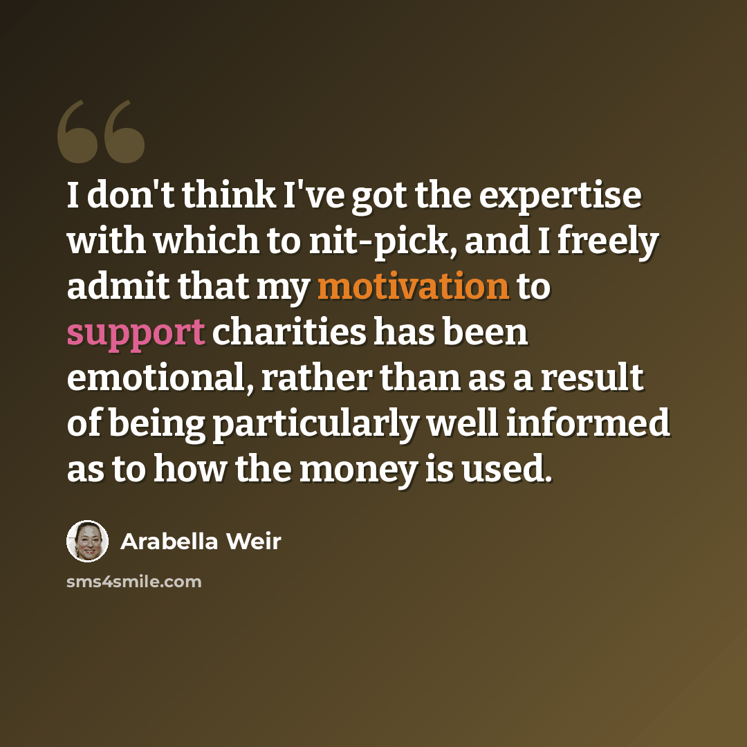 “I don't think I've got the expertise with which to nit-pick, and I freely admit that my motivation to support charities has been emotional, rather than as a result of being particularly well informed as to how the money is used.” quote by Arabella Weir
