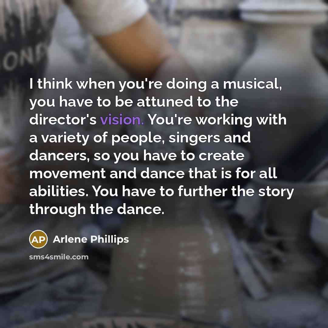 “I think when you're doing a musical, you have to be attuned to the director's vision. You're working with a variety of people, singers and dancers, so you have to create movement and dance that is for all abilities. You have to further the story through the dance.” quote by Arlene Phillips