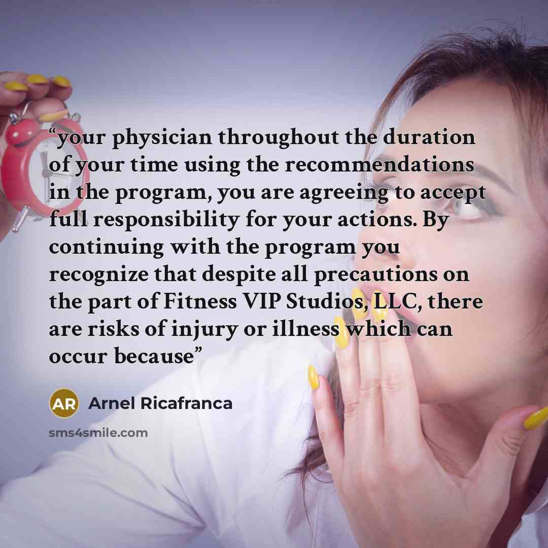 “your physician throughout the duration of your time using the recommendations in the program, you are agreeing to accept full responsibility for your actions. By continuing with the program you recognize that despite all precautions on the part of Fitness VIP Studios, LLC, there are risks of…” quote by Arnel Ricafranca