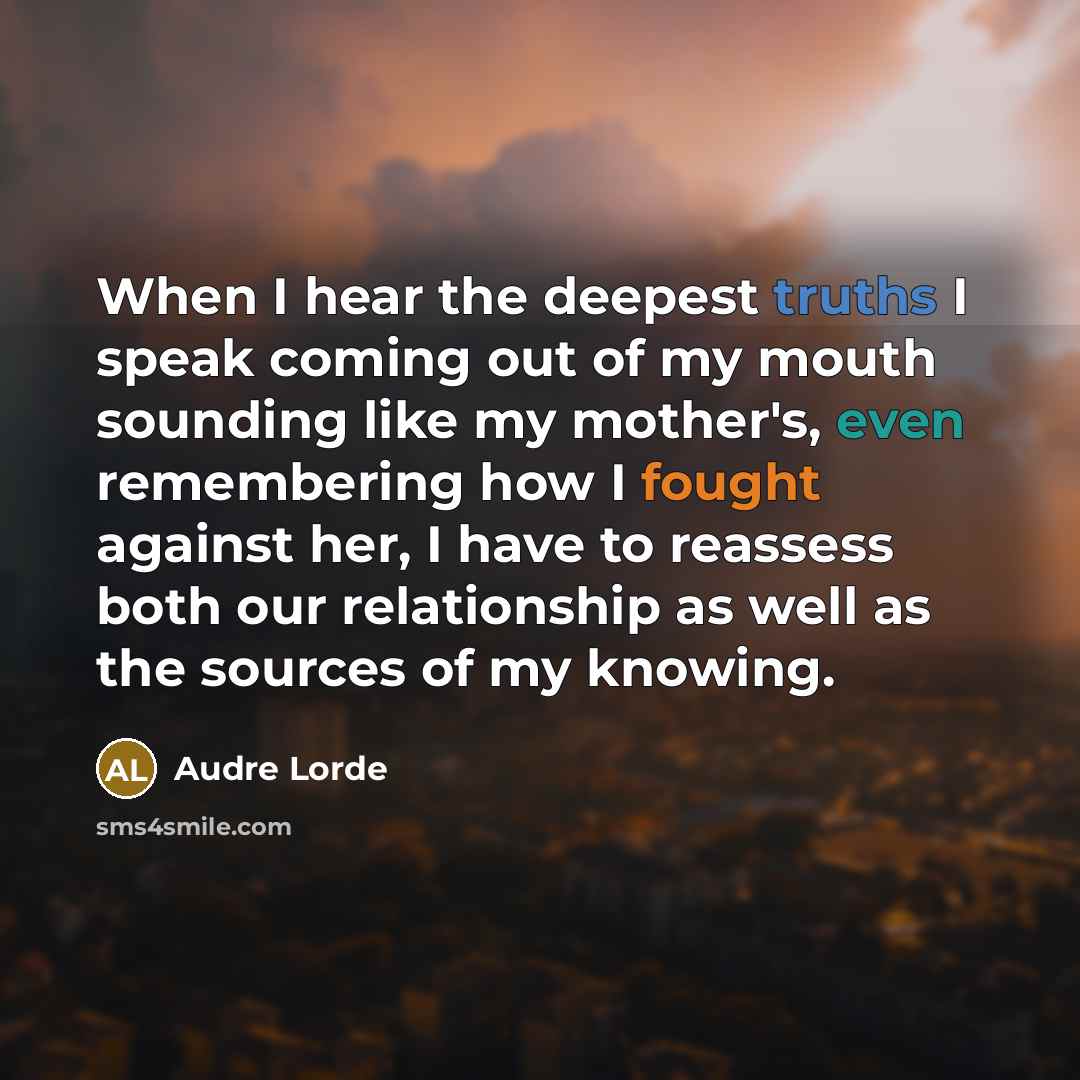 “When I hear the deepest truths I speak coming out of my mouth sounding like my mother's, even remembering how I fought against her, I have to reassess both our relationship as well as the sources of my knowing.” quote by Audre Lorde