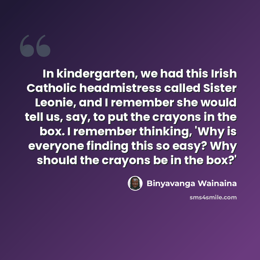 “In kindergarten, we had this Irish Catholic headmistress called Sister Leonie, and I remember she would tell us, say, to put the crayons in the box. I remember thinking, 'Why is everyone finding this so easy? Why should the crayons be in the box?'” quote by Binyavanga Wainaina