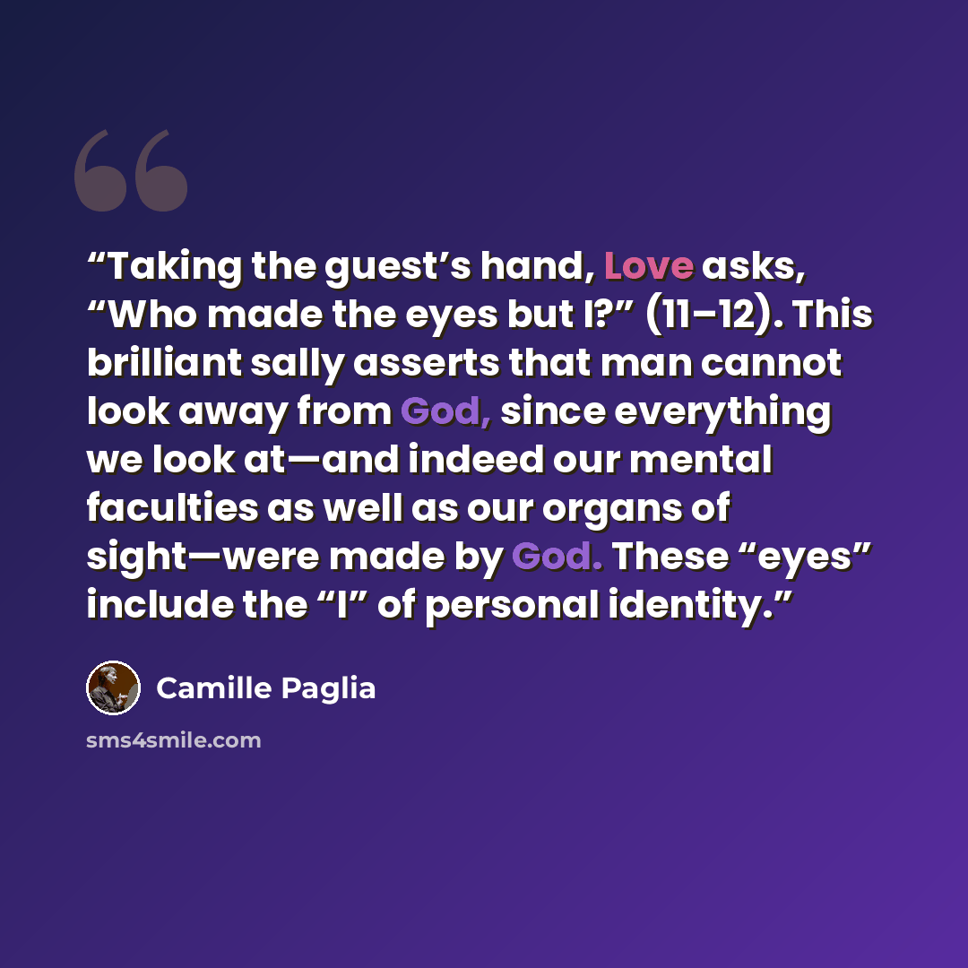 “Taking the guest’s hand, Love asks, “Who made the eyes but I?” (11–12). This brilliant sally asserts that man cannot look away from God, since everything we look at—and indeed our mental faculties as well as our organs of sight—were made by God. These “eyes” include the “I” of personal identity.” quote by Camille Paglia