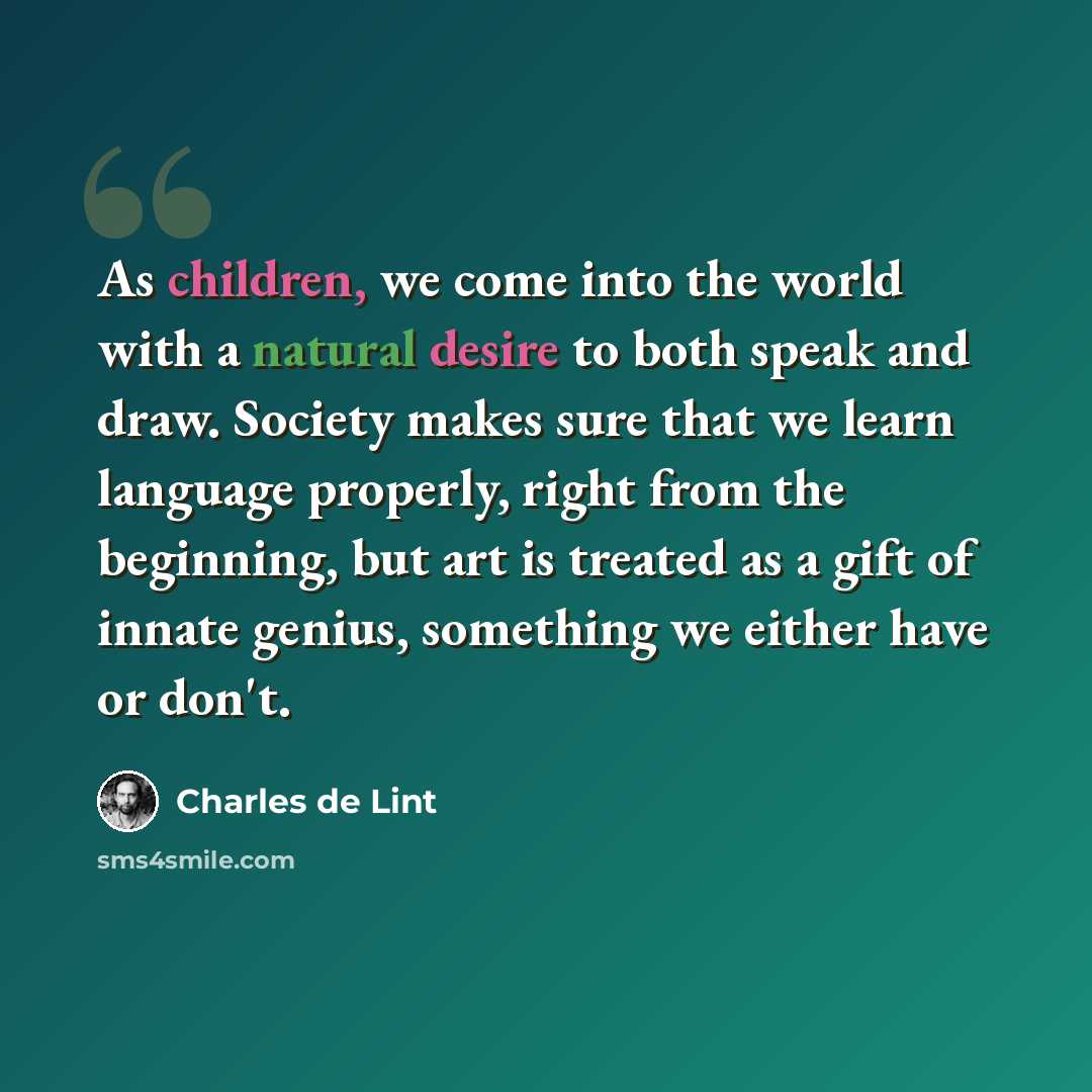 “As children, we come into the world with a natural desire to both speak and draw. Society makes sure that we learn language properly, right from the beginning, but art is treated as a gift of innate genius, something we either have or don't.” quote by Charles de Lint