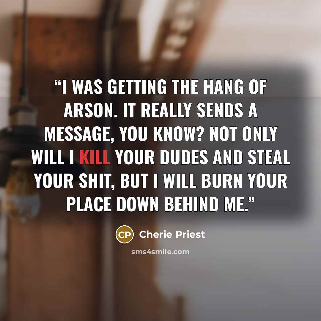 “I was getting the hang of arson. It really sends a message, you know? Not only will I kill your dudes and steal your shit, but I will burn your place down behind me.” quote by Cherie Priest