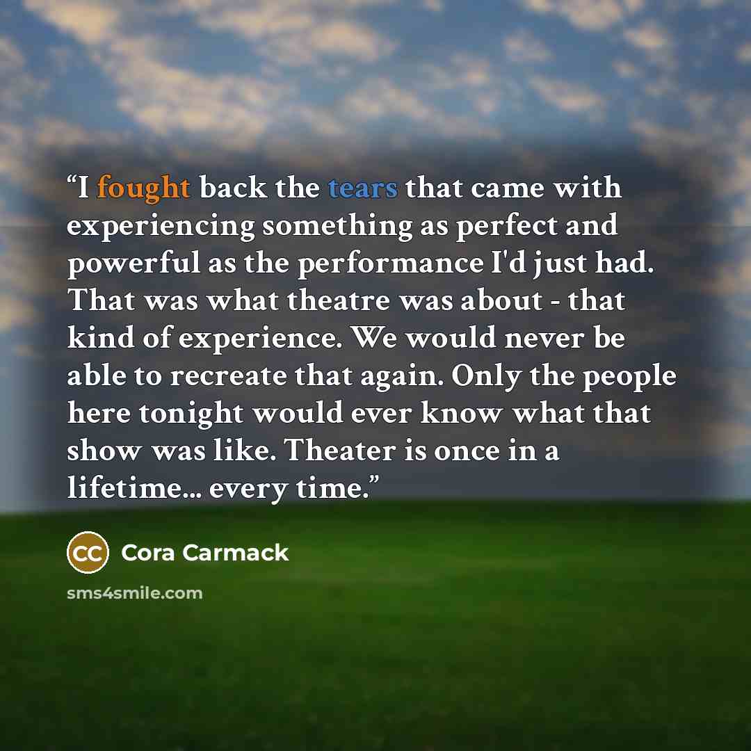 “I fought back the tears that came with experiencing something as perfect and powerful as the performance I'd just had. That was what theatre was about - that kind of experience. We would never be able to recreate that again. Only the people here tonight would ever know what that show was like…” quote by Cora Carmack