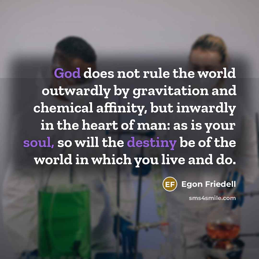 “God does not rule the world outwardly by gravitation and chemical affinity, but inwardly in the heart of man: as is your soul, so will the destiny be of the world in which you live and do.” quote by Egon Friedell