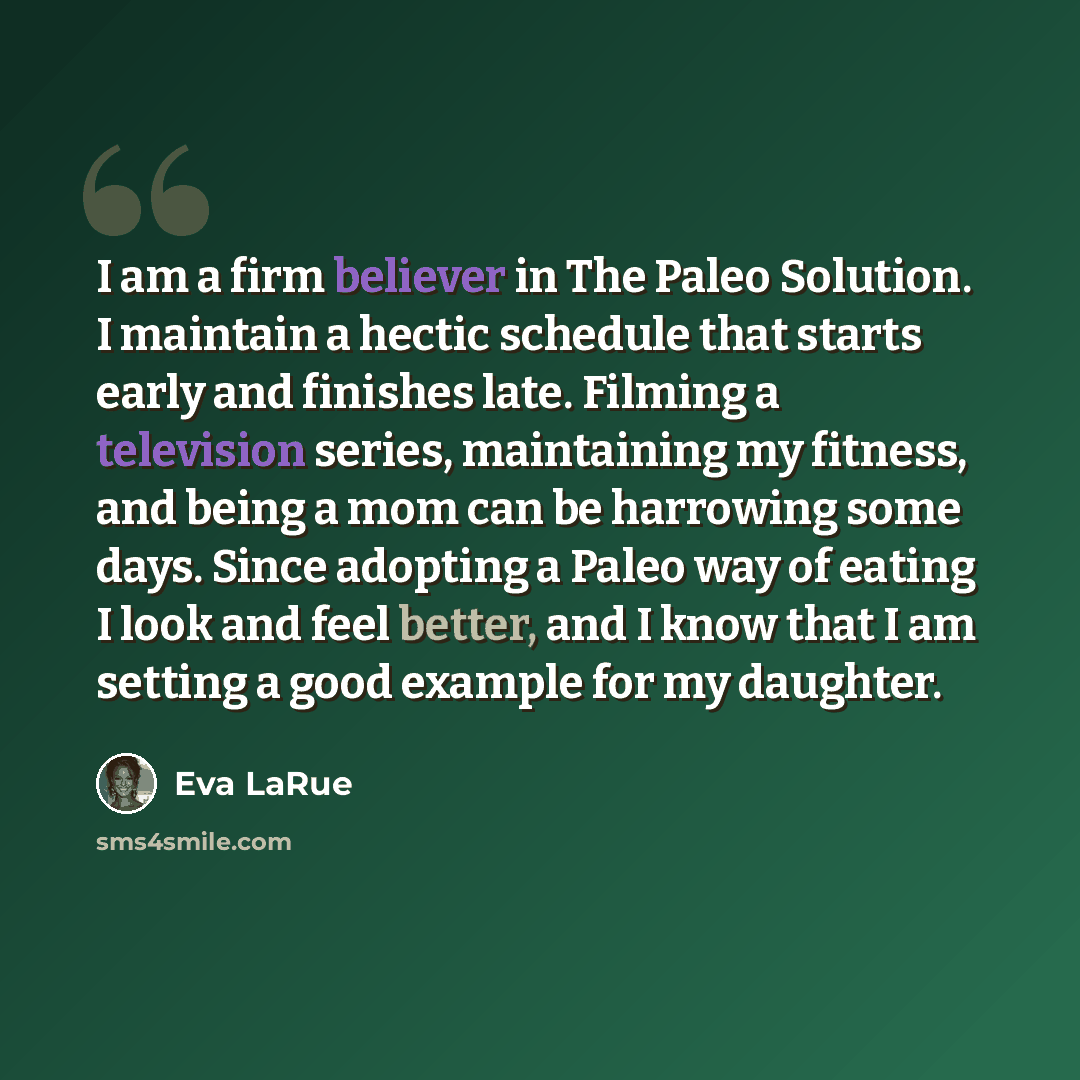 “I am a firm believer in The Paleo Solution. I maintain a hectic schedule that starts early and finishes late. Filming a television series, maintaining my fitness, and being a mom can be harrowing some days. Since adopting a Paleo way of eating I look and feel better, and I know that I am setting a…” quote by Eva LaRue