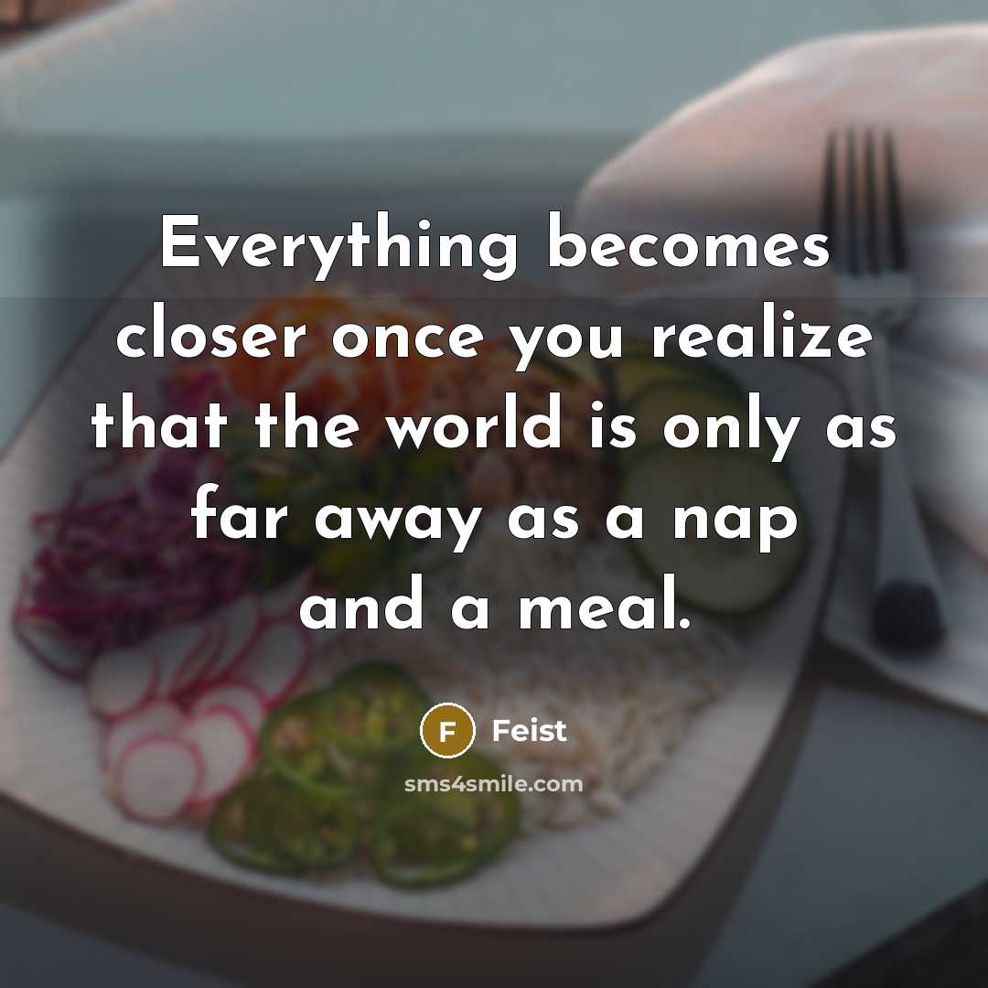 “Everything becomes closer once you realize that the world is only as far away as a nap and a meal.” quote by Feist
