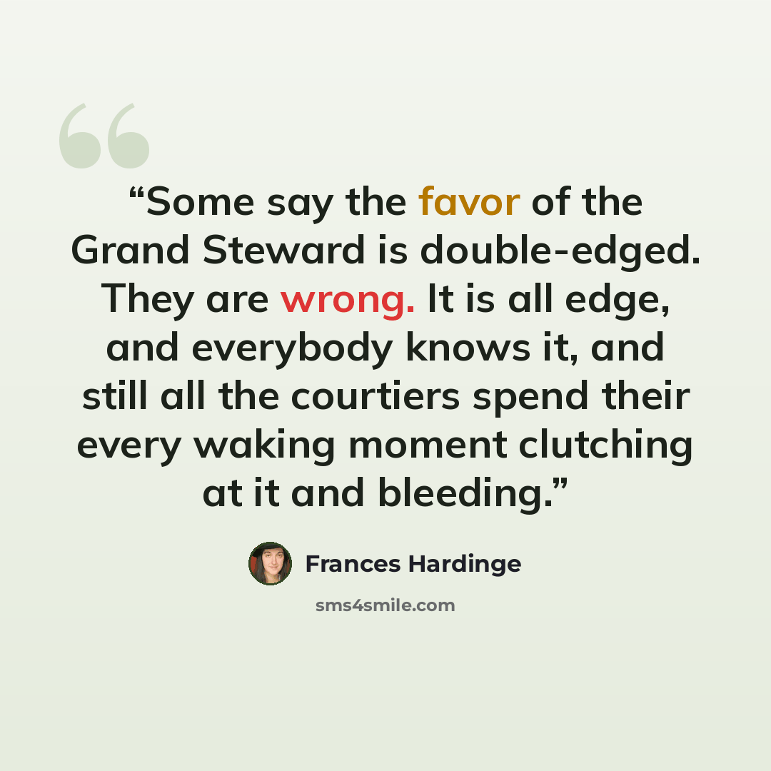 “Some say the favor of the Grand Steward is double-edged. They are wrong. It is all edge, and everybody knows it, and still all the courtiers spend their every waking moment clutching at it and bleeding.” quote by Frances Hardinge
