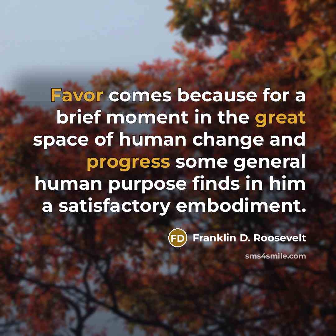 “Favor comes because for a brief moment in the great space of human change and progress some general human purpose finds in him a satisfactory embodiment.” quote by Franklin D. Roosevelt