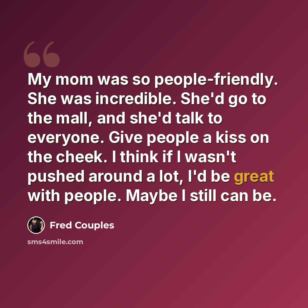 “My mom was so people-friendly. She was incredible. She'd go to the mall, and she'd talk to everyone. Give people a kiss on the cheek. I think if I wasn't pushed around a lot, I'd be great with people. Maybe I still can be.” quote by Fred Couples