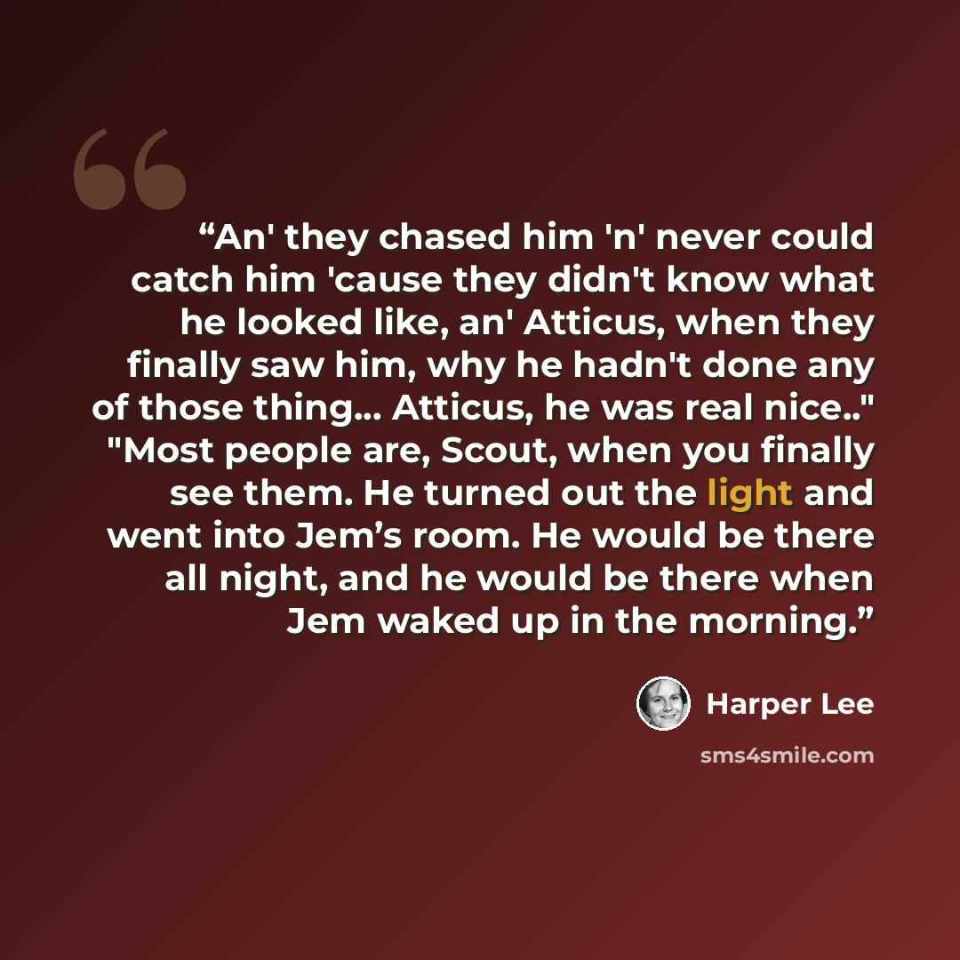 “An' they chased him 'n' never could catch him 'cause they didn't know what he looked like, an' Atticus, when they finally saw him, why he hadn't done any of those thing... Atticus, he was real nice.." "Most people are, Scout, when you finally see them. He turned out the light and went into Jem’s…” quote by Harper Lee