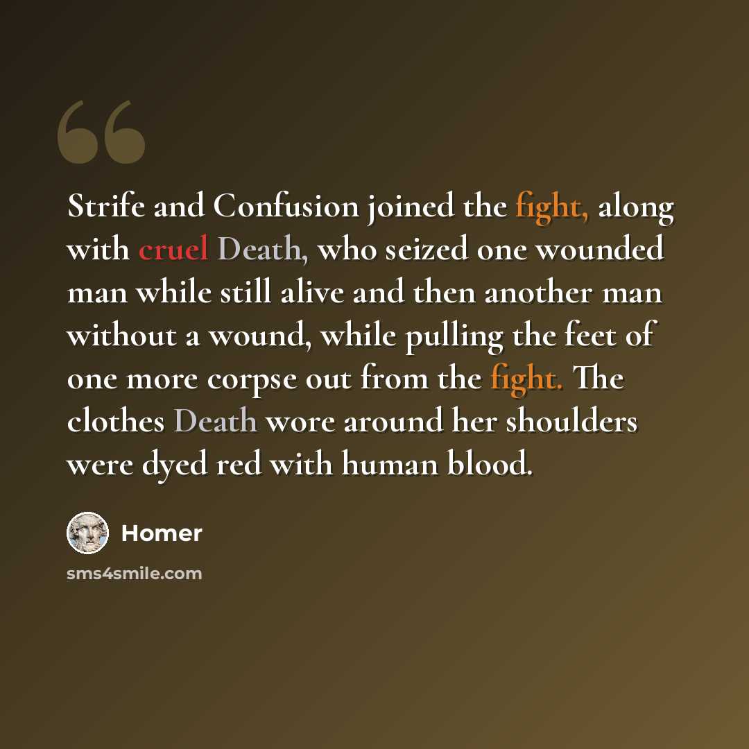 “Strife and Confusion joined the fight, along with cruel Death, who seized one wounded man while still alive and then another man without a wound, while pulling the feet of one more corpse out from the fight. The clothes Death wore around her shoulders were dyed red with human blood.” quote by Homer