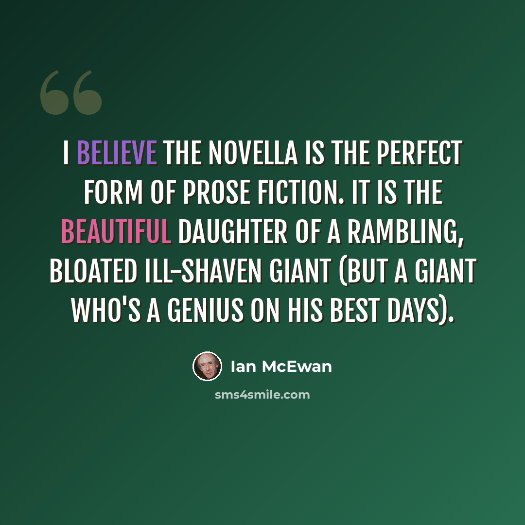 “I believe the novella is the perfect form of prose fiction. It is the beautiful daughter of a rambling, bloated ill-shaven giant (but a giant who's a genius on his best days).” quote by Ian Mcewan