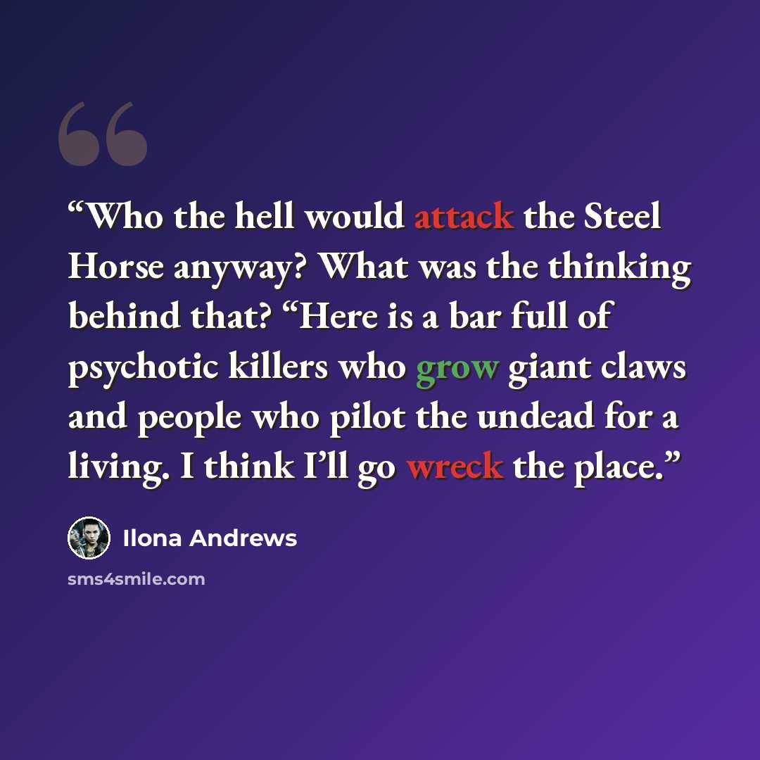 “Who the hell would attack the Steel Horse anyway? What was the thinking behind that? “Here is a bar full of psychotic killers who grow giant claws and people who pilot the undead for a living. I think I’ll go wreck the place.” quote by Ilona Andrews