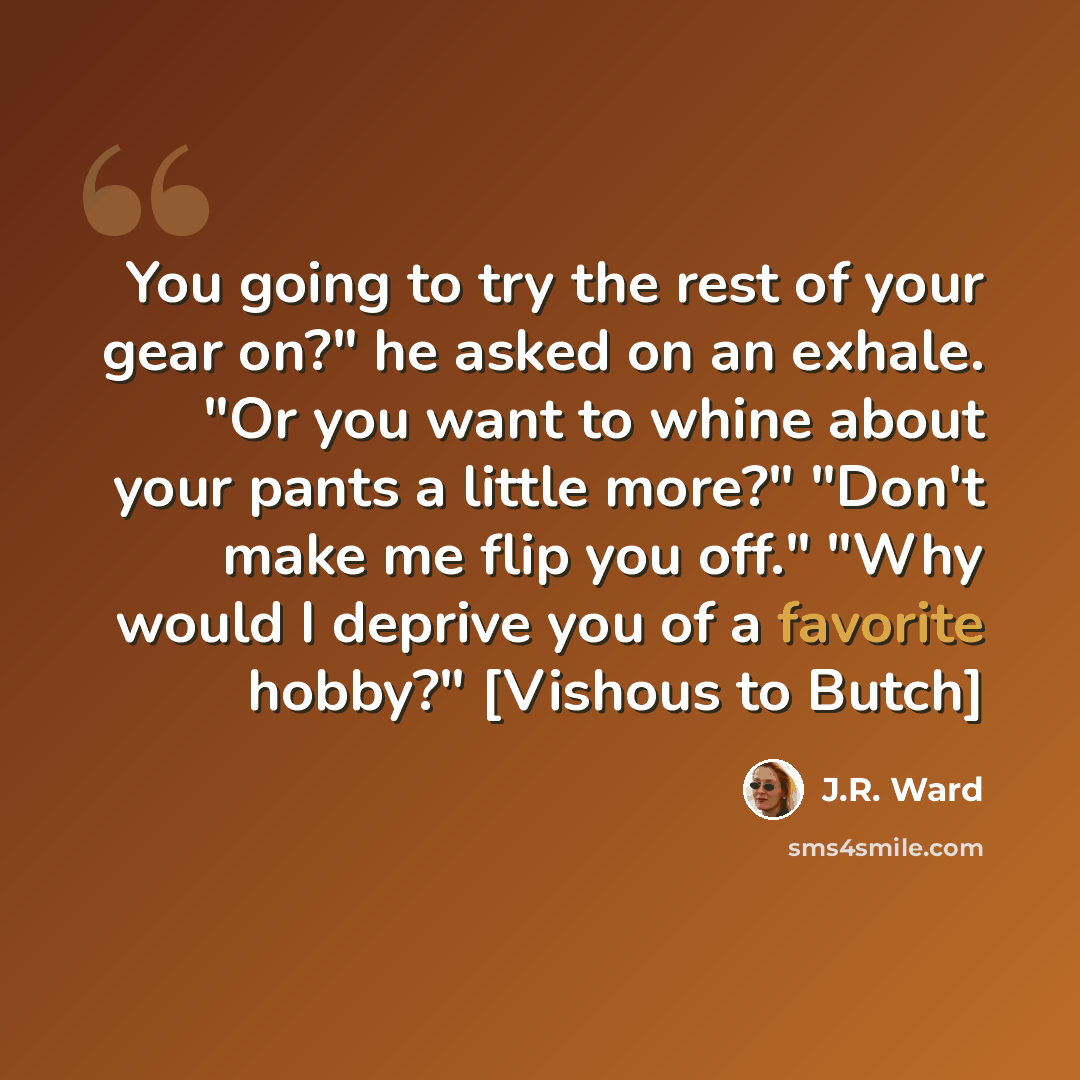 “You going to try the rest of your gear on?" he asked on an exhale. "Or you want to whine about your pants a little more?" "Don't make me flip you off." "Why would I deprive you of a favorite hobby?" [Vishous to Butch]” quote by J.R. Ward