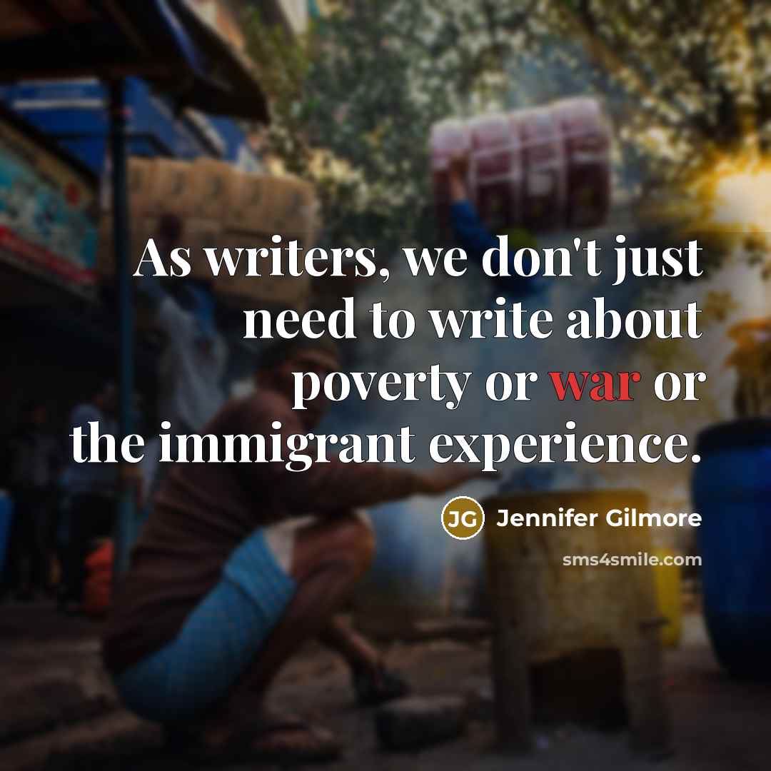 “As writers, we don't just need to write about poverty or war or the immigrant experience.” quote by Jennifer Gilmore