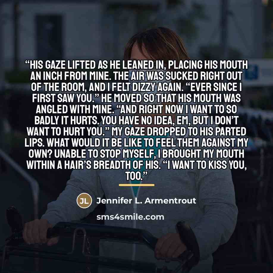 “His gaze lifted as he leaned in, placing his mouth an inch from mine. The air was sucked right out of the room, and I felt dizzy again. “Ever since I first saw you.” He moved so that his mouth was angled with mine. “And right now I want to so badly it hurts. You have no idea, Em, but I don’t want…” quote by Jennifer L. Armentrout