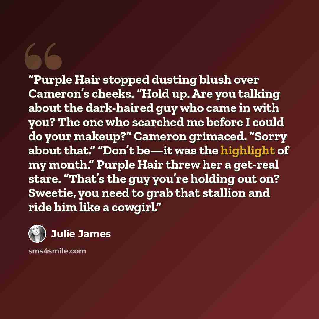 “Purple Hair stopped dusting blush over Cameron’s cheeks. “Hold up. Are you talking about the dark-haired guy who came in with you? The one who searched me before I could do your makeup?” Cameron grimaced. “Sorry about that.” “Don’t be—it was the highlight of my month.” Purple Hair threw her a…” quote by Julie James