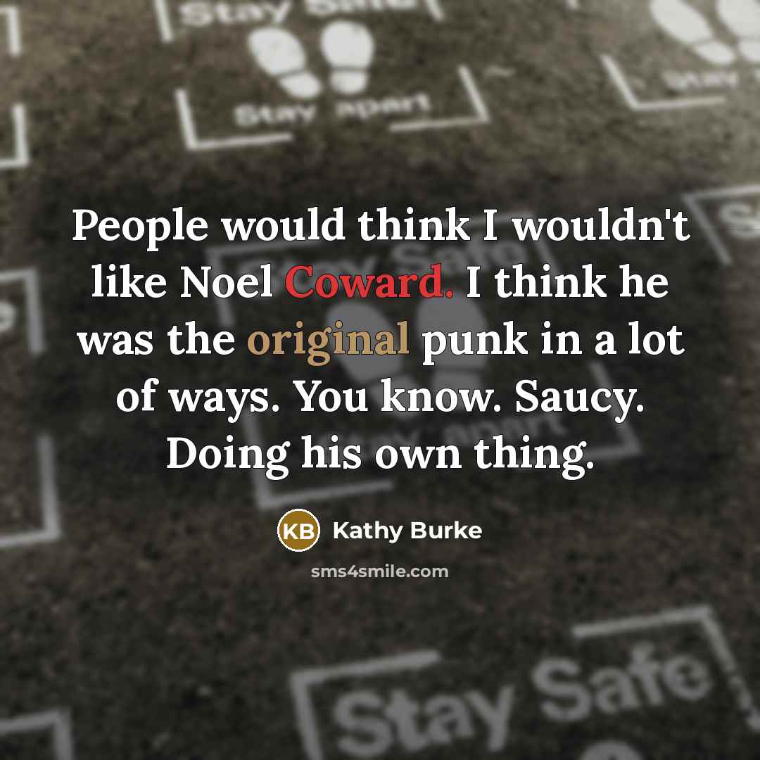 “People would think I wouldn't like Noel Coward. I think he was the original punk in a lot of ways. You know. Saucy. Doing his own thing.” quote by Kathy Burke