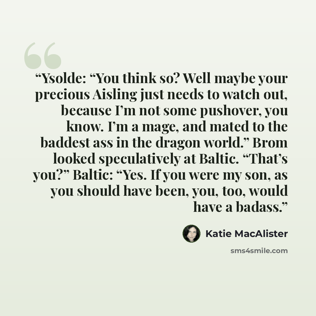 “Ysolde: “You think so? Well maybe your precious Aisling just needs to watch out, because I’m not some pushover, you know. I’m a mage, and mated to the baddest ass in the dragon world.” Brom looked speculatively at Baltic. “That’s you?” Baltic: “Yes. If you were my son, as you should have been…” quote by Katie MacAlister
