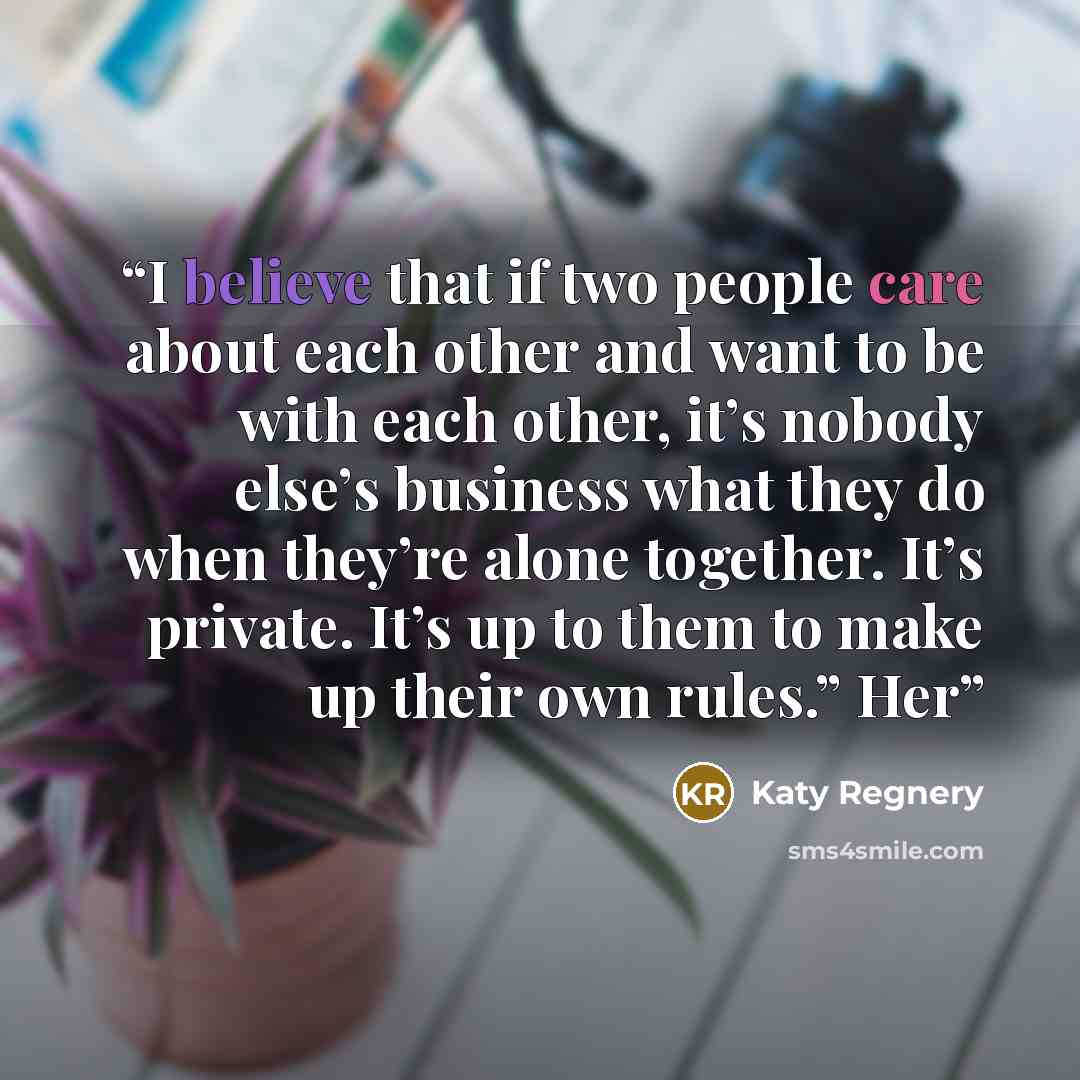 “I believe that if two people care about each other and want to be with each other, it’s nobody else’s business what they do when they’re alone together. It’s private. It’s up to them to make up their own rules.” Her” quote by Katy Regnery