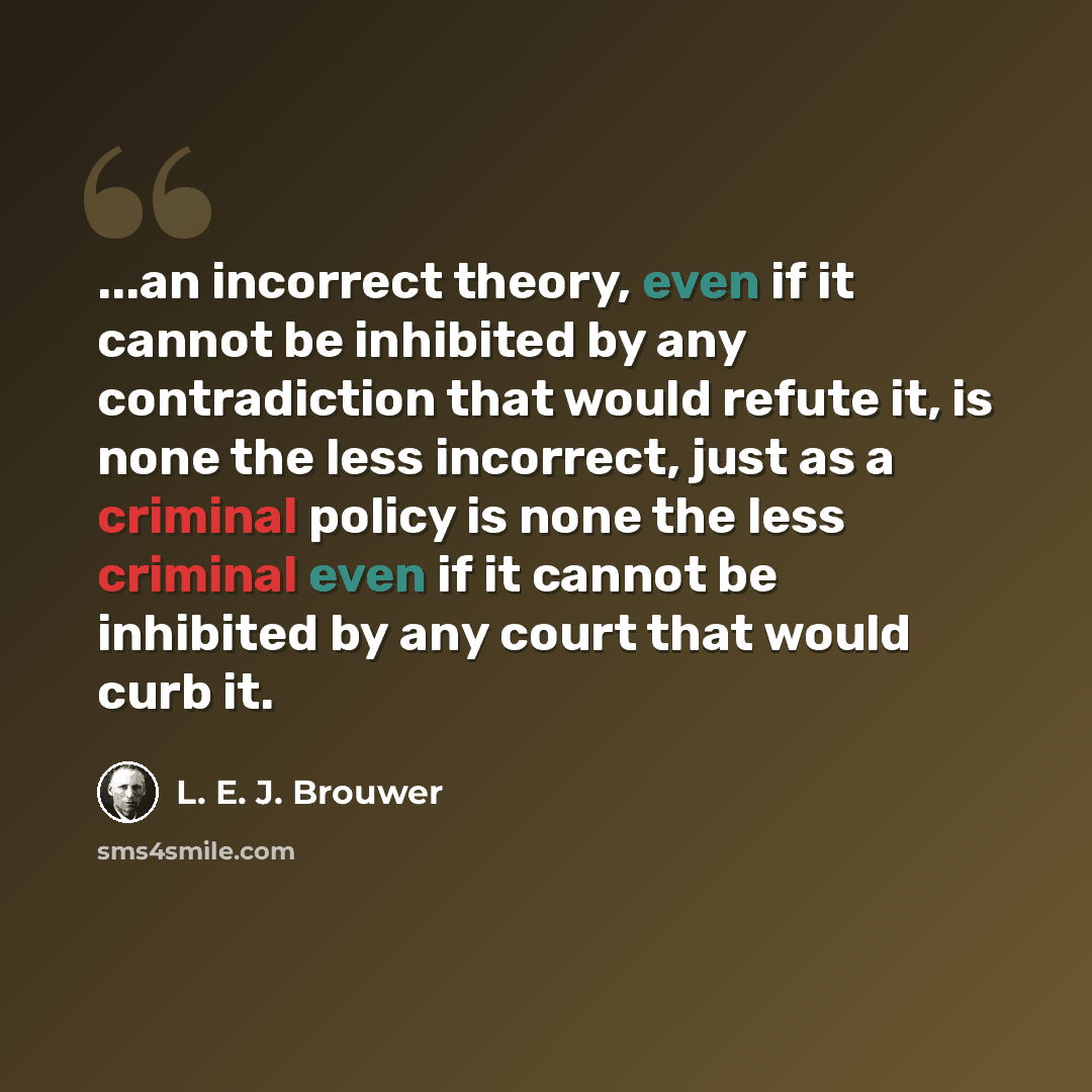 “...an incorrect theory, even if it cannot be inhibited by any contradiction that would refute it, is none the less incorrect, just as a criminal policy is none the less criminal even if it cannot be inhibited by any court that would curb it.” quote by L. E. J. Brouwer