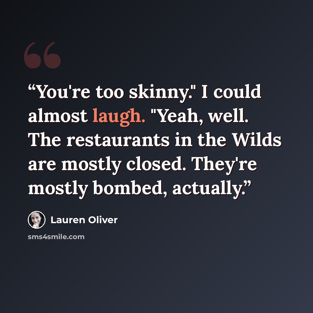 “You're too skinny." I could almost laugh. "Yeah, well. The restaurants in the Wilds are mostly closed. They're mostly bombed, actually.” quote by Lauren Oliver