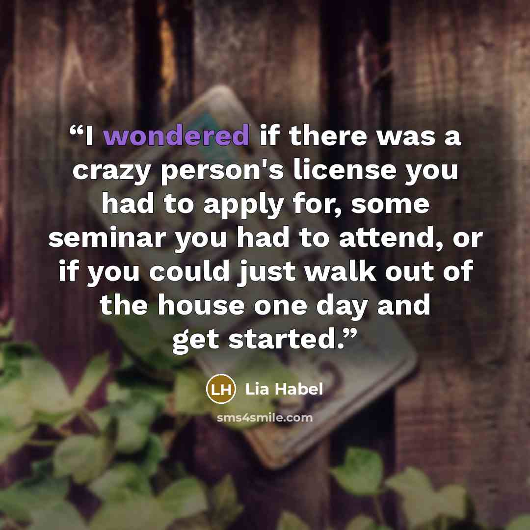 “I wondered if there was a crazy person's license you had to apply for, some seminar you had to attend, or if you could just walk out of the house one day and get started.” quote by Lia Habel