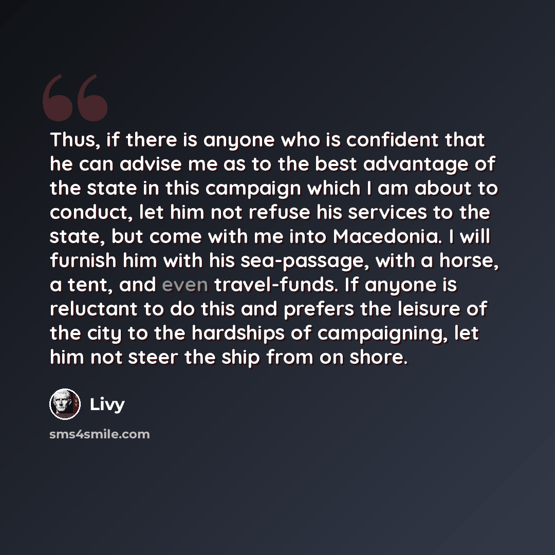 “Thus, if there is anyone who is confident that he can advise me as to the best advantage of the state in this campaign which I am about to conduct, let him not refuse his services to the state, but come with me into Macedonia. I will furnish him with his sea-passage, with a horse, a tent, and even…” quote by Livy
