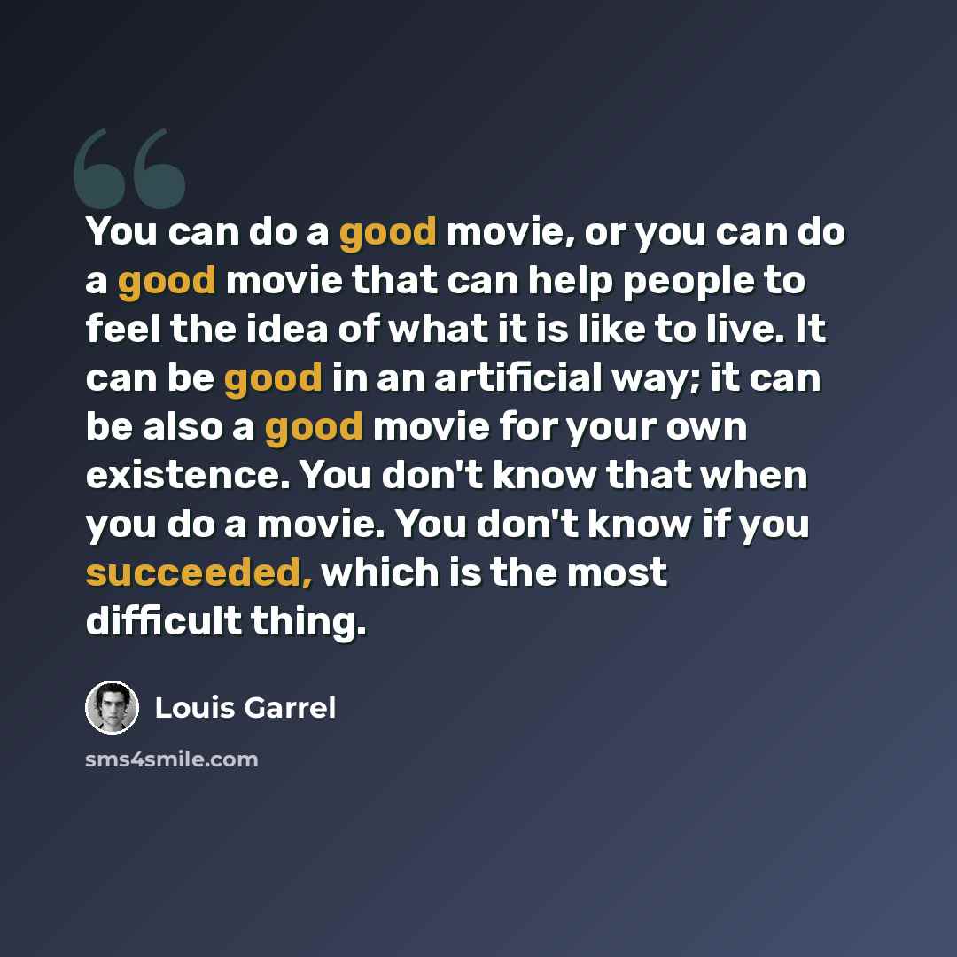 “You can do a good movie, or you can do a good movie that can help people to feel the idea of what it is like to live. It can be good in an artificial way; it can be also a good movie for your own existence. You don't know that when you do a movie. You don't know if you succeeded, which is the most…” quote by Louis Garrel