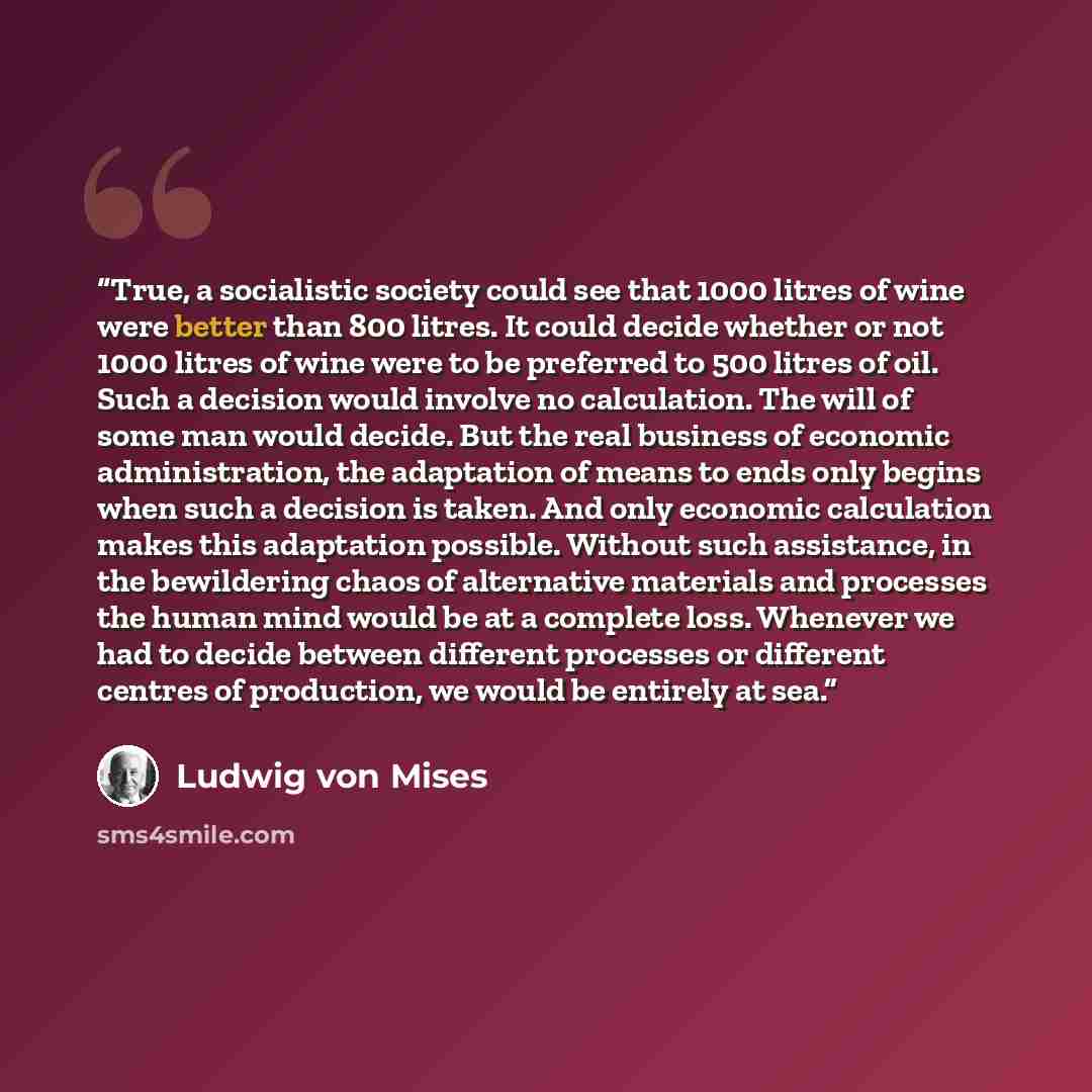 “True, a socialistic society could see that 1000 litres of wine were better than 800 litres. It could decide whether or not 1000 litres of wine were to be preferred to 500 litres of oil. Such a decision would involve no calculation. The will of some man would decide. But the real business of…” quote by Ludwig von Mises