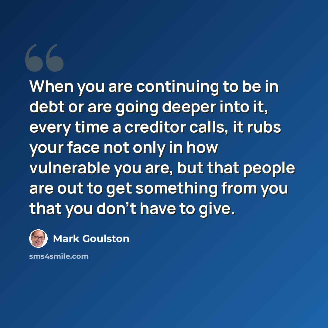 “When you are continuing to be in debt or are going deeper into it, every time a creditor calls, it rubs your face not only in how vulnerable you are, but that people are out to get something from you that you don't have to give.” quote by Mark Goulston
