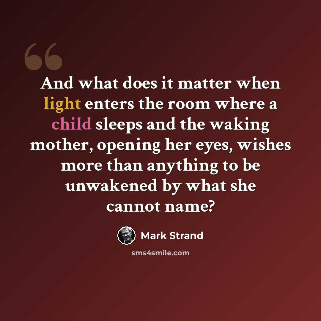 “And what does it matter when light enters the room where a child sleeps and the waking mother, opening her eyes, wishes more than anything to be unwakened by what she cannot name?” quote by Mark Strand