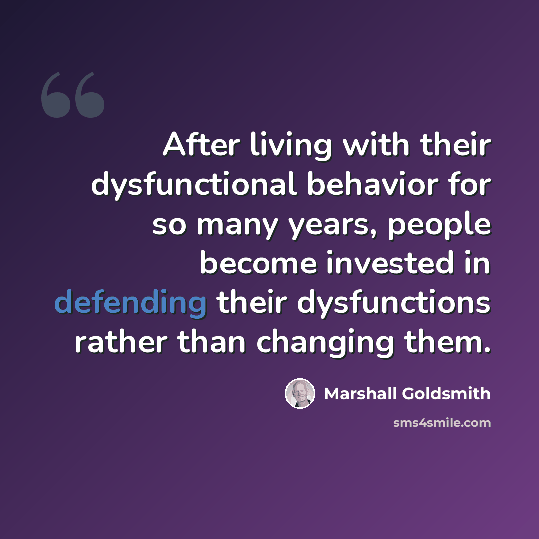 “After living with their dysfunctional behavior for so many years, people become invested in defending their dysfunctions rather than changing them.” quote by Marshall Goldsmith
