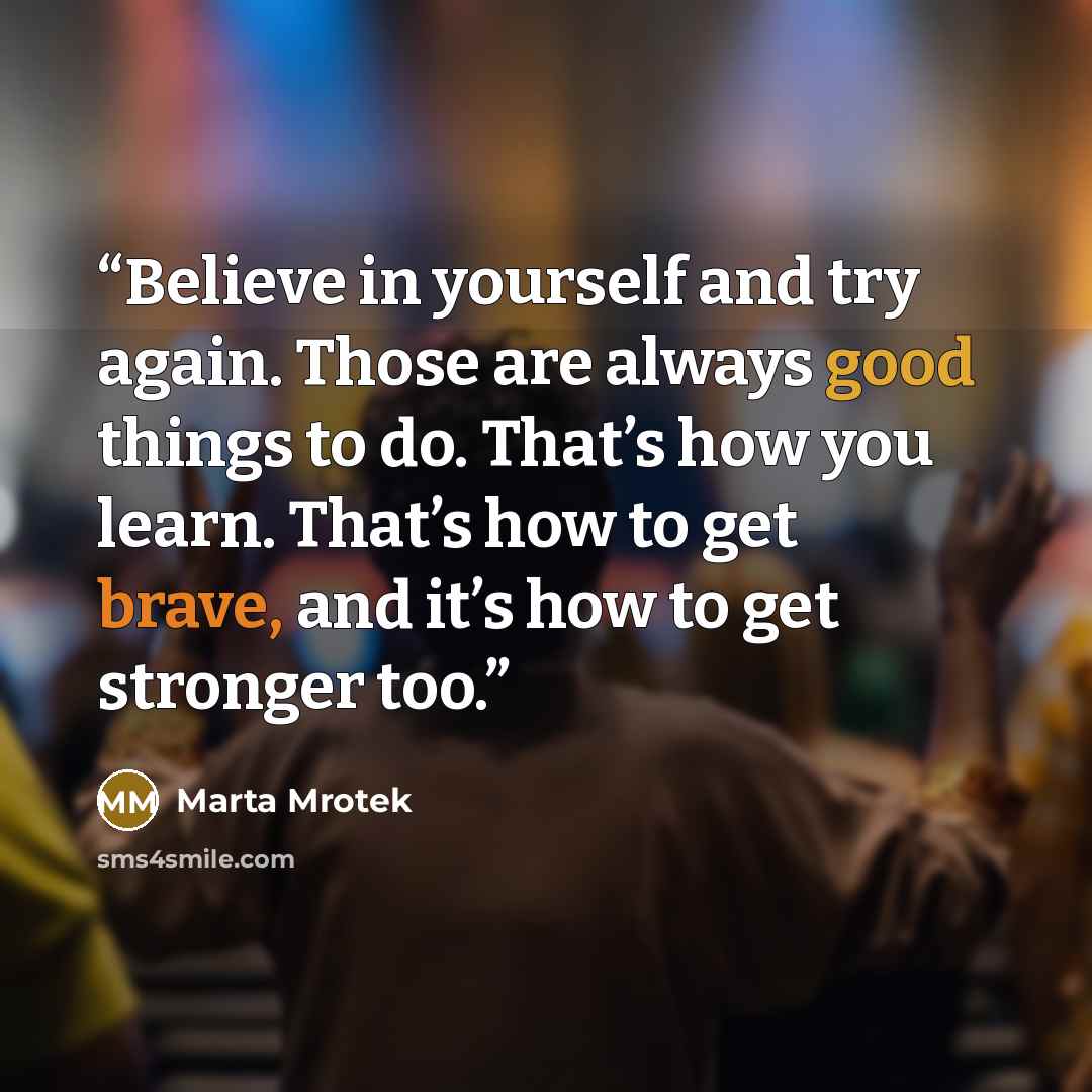 “Believe in yourself and try again. Those are always good things to do. That’s how you learn. That’s how to get brave, and it’s how to get stronger too.” quote by Marta Mrotek