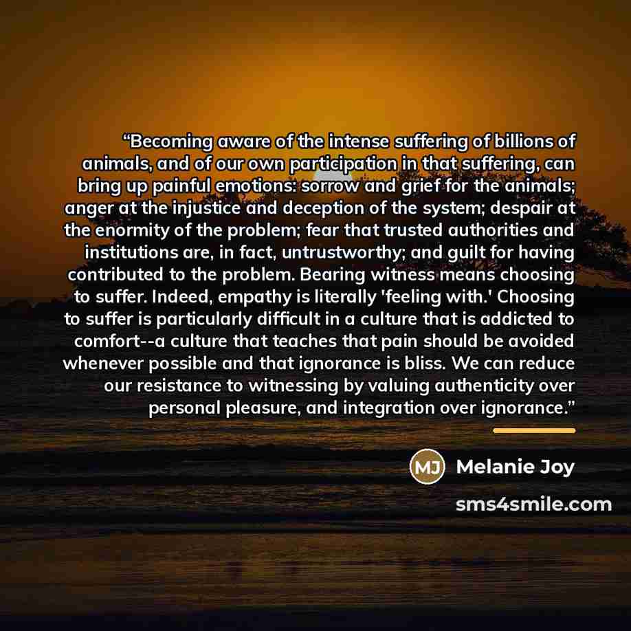 “Becoming aware of the intense suffering of billions of animals, and of our own participation in that suffering, can bring up painful emotions: sorrow and grief for the animals; anger at the injustice and deception of the system; despair at the enormity of the problem; fear that trusted authorities…” quote by Melanie Joy