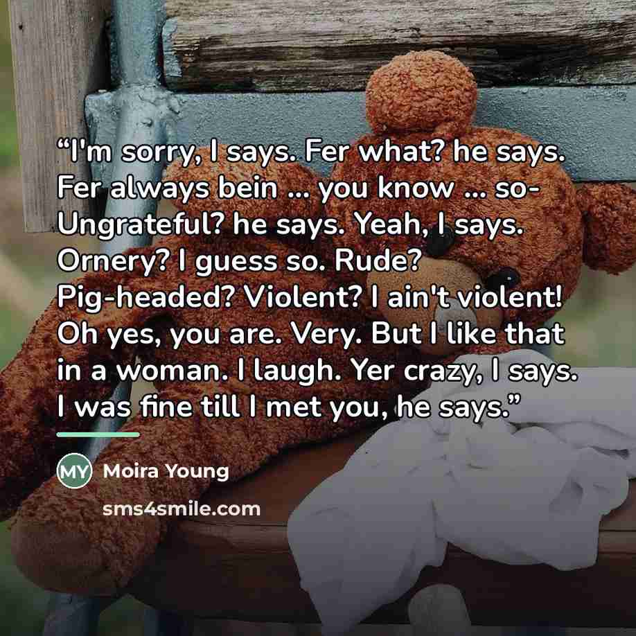 “I'm sorry, I says. Fer what? he says. Fer always bein ... you know ... so- Ungrateful? he says. Yeah, I says. Ornery? I guess so. Rude? Pig-headed? Violent? I ain't violent! Oh yes, you are. Very. But I like that in a woman. I laugh. Yer crazy, I says. I was fine till I met you, he says.” quote by Moira Young