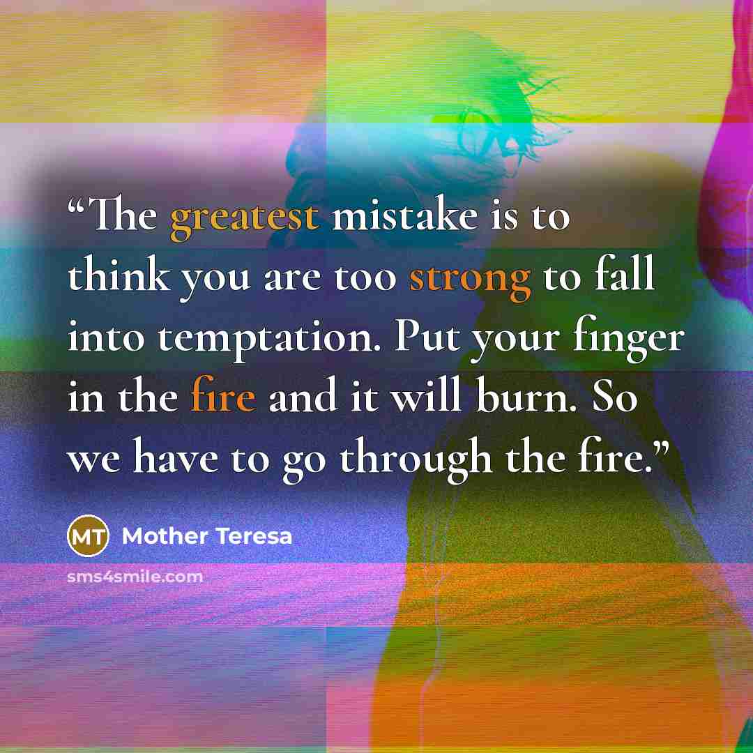 “The greatest mistake is to think you are too strong to fall into temptation. Put your finger in the fire and it will burn. So we have to go through the fire.” quote by Mother Teresa