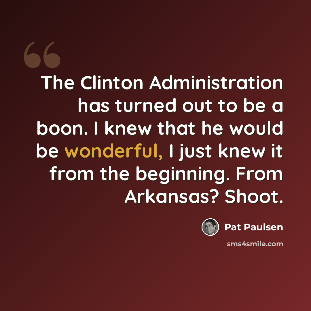 “The Clinton Administration has turned out to be a boon. I knew that he would be wonderful, I just knew it from the beginning. From Arkansas? Shoot.” quote by Pat Paulsen